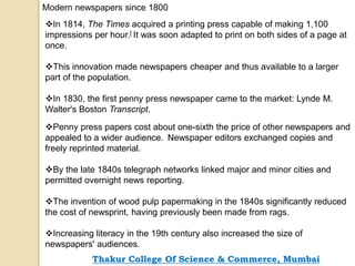 Modern newspapers since 1800
In 1814, The Times acquired a printing press capable of making 1,100
impressions per hour.[ It was soon adapted to print on both sides of a page at
once.
This innovation made newspapers cheaper and thus available to a larger
part of the population.
In 1830, the first penny press newspaper came to the market: Lynde M.
Walter's Boston Transcript.
Penny press papers cost about one-sixth the price of other newspapers and
appealed to a wider audience. Newspaper editors exchanged copies and
freely reprinted material.
By the late 1840s telegraph networks linked major and minor cities and
permitted overnight news reporting.
The invention of wood pulp papermaking in the 1840s significantly reduced
the cost of newsprint, having previously been made from rags.
Increasing literacy in the 19th century also increased the size of
newspapers' audiences.
Thakur College Of Science & Commerce, Mumbai
 