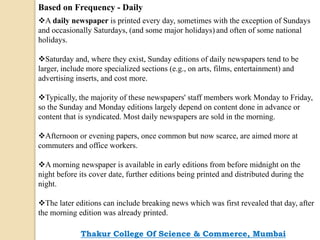 Based on Frequency - Daily
A daily newspaper is printed every day, sometimes with the exception of Sundays
and occasionally Saturdays, (and some major holidays) and often of some national
holidays.
Saturday and, where they exist, Sunday editions of daily newspapers tend to be
larger, include more specialized sections (e.g., on arts, films, entertainment) and
advertising inserts, and cost more.
Typically, the majority of these newspapers' staff members work Monday to Friday,
so the Sunday and Monday editions largely depend on content done in advance or
content that is syndicated. Most daily newspapers are sold in the morning.
Afternoon or evening papers, once common but now scarce, are aimed more at
commuters and office workers.
A morning newspaper is available in early editions from before midnight on the
night before its cover date, further editions being printed and distributed during the
night.
The later editions can include breaking news which was first revealed that day, after
the morning edition was already printed.
Thakur College Of Science & Commerce, Mumbai
 