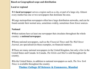 Based on Geographical scope and distribution
Local or regional
A local newspaper serves a region such as a city, or part of a large city. Almost
every market has one or two newspapers that dominate the area.
Large metropolitan newspapers often have large distribution networks, and can be
found outside their normal area, sometimes widely, sometimes from fewer sources.
National
Most nations have at least one newspaper that circulates throughout the whole
country: a national newspaper.
Some national newspapers, such as the Financial Times and The Wall Street
Journal, are specialised (in these examples, on financial matters).
There are many national newspapers in the United Kingdom, but only a few in the
United States and Canada. In Canada, The Globe and Mail is sold throughout the
country.
In the United States, in addition to national newspapers as such, The New York
Times is available throughout the country
Thakur College Of Science & Commerce, Mumbai
 