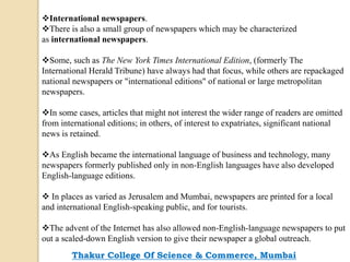 International newspapers.
There is also a small group of newspapers which may be characterized
as international newspapers.
Some, such as The New York Times International Edition, (formerly The
International Herald Tribune) have always had that focus, while others are repackaged
national newspapers or "international editions" of national or large metropolitan
newspapers.
In some cases, articles that might not interest the wider range of readers are omitted
from international editions; in others, of interest to expatriates, significant national
news is retained.
As English became the international language of business and technology, many
newspapers formerly published only in non-English languages have also developed
English-language editions.
 In places as varied as Jerusalem and Mumbai, newspapers are printed for a local
and international English-speaking public, and for tourists.
The advent of the Internet has also allowed non-English-language newspapers to put
out a scaled-down English version to give their newspaper a global outreach.
Thakur College Of Science & Commerce, Mumbai
 