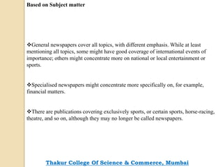 Based on Subject matter
General newspapers cover all topics, with different emphasis. While at least
mentioning all topics, some might have good coverage of international events of
importance; others might concentrate more on national or local entertainment or
sports.
Specialised newspapers might concentrate more specifically on, for example,
financial matters.
There are publications covering exclusively sports, or certain sports, horse-racing,
theatre, and so on, although they may no longer be called newspapers.
Thakur College Of Science & Commerce, Mumbai
 