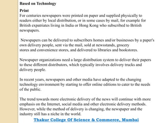 Based on Technology
Print
For centuries newspapers were printed on paper and supplied physically to
readers either by local distribution, or in some cases by mail, for example for
British expatriates living in India or Hong Kong who subscribed to British
newspapers.
Newspapers can be delivered to subscribers homes and/or businesses by a paper's
own delivery people, sent via the mail, sold at newsstands, grocery
stores and convenience stores, and delivered to libraries and bookstores.
Newspaper organizations need a large distribution system to deliver their papers
to these different distributors, which typically involves delivery trucks and
delivery people.
In recent years, newspapers and other media have adapted to the changing
technology environment by starting to offer online editions to cater to the needs
of the public.
The trend towards more electronic delivery of the news will continue with more
emphasis on the Internet, social media and other electronic delivery methods.
However, while the method of delivery is changing, the newspaper and the
industry still has a niche in the world.
Thakur College Of Science & Commerce, Mumbai
 