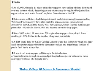 Online
As of 2007, virtually all major printed newspapers have online editions distributed
over the Internet which, depending on the country may be regulated by journalism
organizations such as the Press Complaints Commission in the UK.
But as some publishers find their print-based models increasingly unsustainable,
Web-based "newspapers" have also started to appear, such as the Southport
Reporter in the UK and the Seattle Post-Intelligencer, which stopped publishing in
print after 149 years in March 2009 and became an online-only paper.
Since 2005 in the UK more than 200 regional newspapers have closed down
resulting in 50% decline in the number of regional journalists.
A 2016 study done by King's College London found that the towns which lost their
local newspapers receded from the democratic values and experienced the loss of
public faith in the authorities.
A new trend in newspaper publishing is the introduction
of personalization through on-demand printing technologies or with online news
aggregator websites like Google news.
Thakur College Of Science & Commerce, Mumbai
 