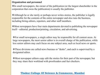 Organization and personnel
In small newspapers, the owner of the publication (or the largest shareholder in the
corporation that owns the publication) is usually the publisher.
Although he or she rarely or perhaps never writes stories, the publisher is legally
responsible for the contents of the entire newspaper and also runs the business,
including hiring editors, reporters, and other staff members.
Most newspapers have four main departments devoted to publishing the newspaper
itself—editorial, production/printing, circulation, and advertising.
For small newspapers, a single editor may be responsible for all content areas. At
large newspapers, the most senior editor is in overall charge of the publication, while
less senior editors may each focus on one subject area, such as local news or sports.
These divisions are called news bureaus or "desks", and each is supervised by a
designated editor.
Most newspaper editors copy edit the stories for their part of the newspaper, but
they may share their workload with proofreaders and fact checkers.
Thakur College Of Science & Commerce, Mumbai
 