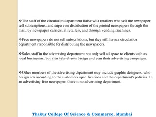 The staff of the circulation department liaise with retailers who sell the newspaper;
sell subscriptions; and supervise distribution of the printed newspapers through the
mail, by newspaper carriers, at retailers, and through vending machines.
Free newspapers do not sell subscriptions, but they still have a circulation
department responsible for distributing the newspapers.
Sales staff in the advertising department not only sell ad space to clients such as
local businesses, but also help clients design and plan their advertising campaigns.
Other members of the advertising department may include graphic designers, who
design ads according to the customers' specifications and the department's policies. In
an advertising-free newspaper, there is no advertising department.
Thakur College Of Science & Commerce, Mumbai
 