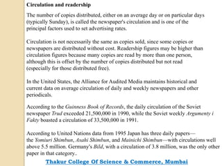 Circulation and readership
The number of copies distributed, either on an average day or on particular days
(typically Sunday), is called the newspaper's circulation and is one of the
principal factors used to set advertising rates.
Circulation is not necessarily the same as copies sold, since some copies or
newspapers are distributed without cost. Readership figures may be higher than
circulation figures because many copies are read by more than one person,
although this is offset by the number of copies distributed but not read
(especially for those distributed free).
In the United States, the Alliance for Audited Media maintains historical and
current data on average circulation of daily and weekly newspapers and other
periodicals.
According to the Guinness Book of Records, the daily circulation of the Soviet
newspaper Trud exceeded 21,500,000 in 1990, while the Soviet weekly Argumenty i
Fakty boasted a circulation of 33,500,000 in 1991.
According to United Nations data from 1995 Japan has three daily papers—
the Yomiuri Shimbun, Asahi Shimbun, and Mainichi Shimbun—with circulations well
above 5.5 million. Germany's Bild, with a circulation of 3.8 million, was the only other
paper in that category..
Thakur College Of Science & Commerce, Mumbai
 