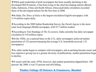 While paid readership of print newspapers has been steadily declining in the
developed OECD nations, it has been rising in the chief developing nations (Brazil,
India, Indonesia, China and South Africa), whose paid daily circulation exceeded
those of the developed nations for the first time in 2008.
In India, The Times of India is the largest-circulation English newspaper, with
3.14 million copies daily.
According to the 2009 Indian Readership Survey, the Dainik Jagran is the most-
read, local-language (Hindi) newspaper, with 55.7 million readers.
According to Tom Standage of The Economist, India currently has daily newspaper
circulation of 110 million copies
In the 1920s, on a national basis in the U.S., daily newspapers achieved market
penetration of 123 percent (meaning the average U.S. household received 1.23
newspapers).
As other media began to compete with newspapers, and as printing became easier and
less expensive giving rise to a greater diversity of publications, market penetration began
to decline.
It wasn't until the early 1970s, however, that market penetration dipped below 100
percent. By 2000, it was 53 percent and still falling.
Thakur College Of Science & Commerce, Mumbai
 