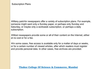 Many paid-for newspapers offer a variety of subscription plans. For example,
someone might want only a Sunday paper, or perhaps only Sunday and
Saturday, or maybe only a workweek subscription, or perhaps a daily
subscription.
Most newspapers provide some or all of their content on the Internet, either
at no cost or for a fee.
In some cases, free access is available only for a matter of days or weeks,
or for a certain number of viewed articles, after which readers must register
and provide personal data. In other cases, free archives are provided.
Subscription Plans
Thakur College Of Science & Commerce, Mumbai
 