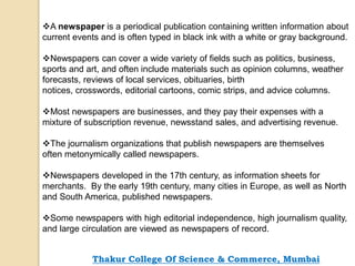 A newspaper is a periodical publication containing written information about
current events and is often typed in black ink with a white or gray background.
Newspapers can cover a wide variety of fields such as politics, business,
sports and art, and often include materials such as opinion columns, weather
forecasts, reviews of local services, obituaries, birth
notices, crosswords, editorial cartoons, comic strips, and advice columns.
Most newspapers are businesses, and they pay their expenses with a
mixture of subscription revenue, newsstand sales, and advertising revenue.
The journalism organizations that publish newspapers are themselves
often metonymically called newspapers.
Newspapers developed in the 17th century, as information sheets for
merchants. By the early 19th century, many cities in Europe, as well as North
and South America, published newspapers.
Some newspapers with high editorial independence, high journalism quality,
and large circulation are viewed as newspapers of record.
Thakur College Of Science & Commerce, Mumbai
 