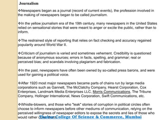 Journalism
Newspapers began as a journal (record of current events), the profession involved in
the making of newspapers began to be called journalism.
In the yellow journalism era of the 19th century, many newspapers in the United States
relied on sensational stories that were meant to anger or excite the public, rather than to
inform.
The restrained style of reporting that relies on fact checking and accuracy regained
popularity around World War II.
Criticism of journalism is varied and sometimes vehement. Credibility is questioned
because of anonymous sources; errors in facts, spelling, and grammar; real or
perceived bias; and scandals involving plagiarism and fabrication.
In the past, newspapers have often been owned by so-called press barons, and were
used for gaining a political voice.
After 1920 most major newspapers became parts of chains run by large media
corporations such as Gannett, The McClatchy Company, Hearst Corporation, Cox
Enterprises, Landmark Media Enterprises LLC, Morris Communications, The Tribune
Company, Hollinger International, News Corporation, Swift Communications, etc.
Whistle-blowers, and those who "leak" stories of corruption in political circles often
choose to inform newspapers before other mediums of communication, relying on the
perceived willingness of newspaper editors to expose the secrets and lies of those who
would rather cover them.Thakur College Of Science & Commerce, Mumbai
 