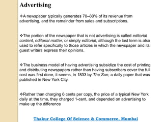 Advertising
A newspaper typically generates 70–80% of its revenue from
advertising, and the remainder from sales and subscriptions.
The portion of the newspaper that is not advertising is called editorial
content, editorial matter, or simply editorial, although the last term is also
used to refer specifically to those articles in which the newspaper and its
guest writers express their opinions.
The business model of having advertising subsidize the cost of printing
and distributing newspapers rather than having subscribers cover the full
cost was first done, it seems, in 1833 by The Sun, a daily paper that was
published in New York City.
Rather than charging 6 cents per copy, the price of a typical New York
daily at the time, they charged 1-cent, and depended on advertising to
make up the difference
Thakur College Of Science & Commerce, Mumbai
 