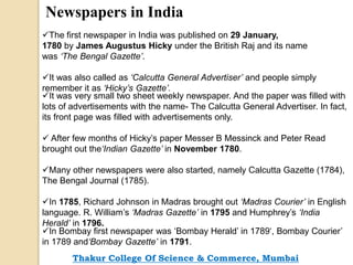 Newspapers in India
The first newspaper in India was published on 29 January,
1780 by James Augustus Hicky under the British Raj and its name
was ‘The Bengal Gazette’.
It was also called as ‘Calcutta General Advertiser’ and people simply
remember it as ‘Hicky’s Gazette’.
It was very small two sheet weekly newspaper. And the paper was filled with
lots of advertisements with the name- The Calcutta General Advertiser. In fact,
its front page was filled with advertisements only.
 After few months of Hicky’s paper Messer B Messinck and Peter Read
brought out the‘Indian Gazette’ in November 1780.
Many other newspapers were also started, namely Calcutta Gazette (1784),
The Bengal Journal (1785).
In 1785, Richard Johnson in Madras brought out ‘Madras Courier’ in English
language. R. William’s ‘Madras Gazette’ in 1795 and Humphrey’s ‘India
Herald’ in 1796.
In Bombay first newspaper was ‘Bombay Herald’ in 1789‘, Bombay Courier’
in 1789 and‘Bombay Gazette’ in 1791.
Thakur College Of Science & Commerce, Mumbai
 