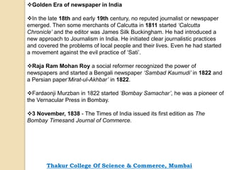 Golden Era of newspaper in India
In the late 18th and early 19th century, no reputed journalist or newspaper
emerged. Then some merchants of Calcutta in 1811 started ‘Calcutta
Chronicle’ and the editor was James Silk Buckingham. He had introduced a
new approach to Journalism in India. He initiated clear journalistic practices
and covered the problems of local people and their lives. Even he had started
a movement against the evil practice of ‘Sati’.
Raja Ram Mohan Roy a social reformer recognized the power of
newspapers and started a Bengali newspaper ‘Sambad Kaumudi’ in 1822 and
a Persian paper‘Mirat-ul-Akhbar’ in 1822.
Fardaonji Murzban in 1822 started ‘Bombay Samachar’, he was a pioneer of
the Vernacular Press in Bombay.
3 November, 1838 - The Times of India issued its first edition as The
Bombay Timesand Journal of Commerce.
Thakur College Of Science & Commerce, Mumbai
 