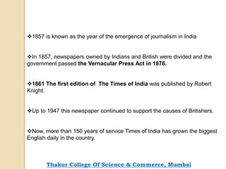 1857 is known as the year of the emergence of journalism in India
In 1857, newspapers owned by Indians and British were divided and the
government passed the Vernacular Press Act in 1876.
1861 The first edition of The Times of India was published by Robert
Knight.
Up to 1947 this newspaper continued to support the causes of Britishers.
Now, more than 150 years of service Times of India has grown the biggest
English daily in the country.
Thakur College Of Science & Commerce, Mumbai
 
