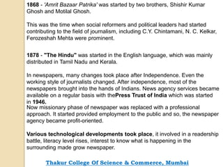 1868 - 'Amrit Bazaar Patrika' was started by two brothers, Shishir Kumar
Ghosh and Motilal Ghosh.
This was the time when social reformers and political leaders had started
contributing to the field of journalism, including C.Y. Chintamani, N. C. Kelkar,
Ferozeshah Mehta were prominent.
1878 - "The Hindu" was started in the English language, which was mainly
distributed in Tamil Nadu and Kerala.
In newspapers, many changes took place after Independence. Even the
working style of journalists changed. After independence, most of the
newspapers brought into the hands of Indians. News agency services became
available on a regular basis with thePress Trust of India which was started
in 1946.
Now missionary phase of newspaper was replaced with a professional
approach. It started provided employment to the public and so, the newspaper
agency became profit-oriented.
Various technological developments took place, it involved in a readership
battle, literacy level rises, interest to know what is happening in the
surrounding made grow newspaper.
Thakur College Of Science & Commerce, Mumbai
 