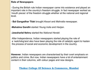 Role of Newspapers
- During the British rule Indian newspaper came into existence and played an
important role in the country’s freedom struggle. In fact newspaper worked as
‘mouth pieces’ of the freedom struggle whether at the national and regional
level.
- Bal Gangadhar Tilak brought Kesari and Mahratta newspaper.
-Mahatma Gandhi started Young India and Harijan.
-Jawaharlal Nehru started the National Herald.
After Independence, Indian newspapers started playing the role of
a ‘watchdog’and also have been playing the role of catalytic agent to hasten
the process of social and economic development in the country.
However, Indian newspapers are characterised by their overt emphasis on
politics and crime. But now, Indian newspapers have a lot of entertainment
content in their columns, with colour pages and new designs.
Thakur College Of Science & Commerce, Mumbai
 