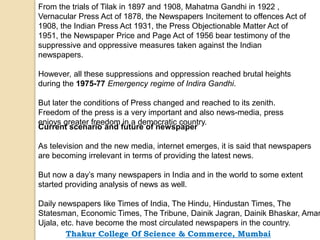 From the trials of Tilak in 1897 and 1908, Mahatma Gandhi in 1922 ,
Vernacular Press Act of 1878, the Newspapers Incitement to offences Act of
1908, the Indian Press Act 1931, the Press Objectionable Matter Act of
1951, the Newspaper Price and Page Act of 1956 bear testimony of the
suppressive and oppressive measures taken against the Indian
newspapers.
However, all these suppressions and oppression reached brutal heights
during the 1975-77 Emergency regime of Indira Gandhi.
But later the conditions of Press changed and reached to its zenith.
Freedom of the press is a very important and also news-media, press
enjoys greater freedom in a democratic country.
Current scenario and future of newspaper
As television and the new media, internet emerges, it is said that newspapers
are becoming irrelevant in terms of providing the latest news.
But now a day’s many newspapers in India and in the world to some extent
started providing analysis of news as well.
Daily newspapers like Times of India, The Hindu, Hindustan Times, The
Statesman, Economic Times, The Tribune, Dainik Jagran, Dainik Bhaskar, Amar
Ujala, etc. have become the most circulated newspapers in the country.
Thakur College Of Science & Commerce, Mumbai
 