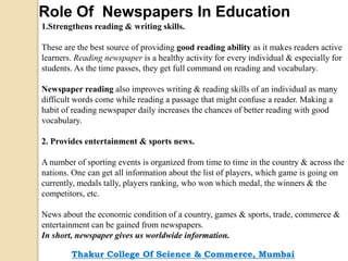Role Of Newspapers In Education
1.Strengthens reading & writing skills.
These are the best source of providing good reading ability as it makes readers active
learners. Reading newspaper is a healthy activity for every individual & especially for
students. As the time passes, they get full command on reading and vocabulary.
Newspaper reading also improves writing & reading skills of an individual as many
difficult words come while reading a passage that might confuse a reader. Making a
habit of reading newspaper daily increases the chances of better reading with good
vocabulary.
2. Provides entertainment & sports news.
A number of sporting events is organized from time to time in the country & across the
nations. One can get all information about the list of players, which game is going on
currently, medals tally, players ranking, who won which medal, the winners & the
competitors, etc.
News about the economic condition of a country, games & sports, trade, commerce &
entertainment can be gained from newspapers.
In short, newspaper gives us worldwide information.
Thakur College Of Science & Commerce, Mumbai
 