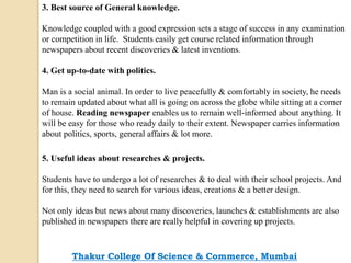 3. Best source of General knowledge.
Knowledge coupled with a good expression sets a stage of success in any examination
or competition in life. Students easily get course related information through
newspapers about recent discoveries & latest inventions.
4. Get up-to-date with politics.
Man is a social animal. In order to live peacefully & comfortably in society, he needs
to remain updated about what all is going on across the globe while sitting at a corner
of house. Reading newspaper enables us to remain well-informed about anything. It
will be easy for those who ready daily to their extent. Newspaper carries information
about politics, sports, general affairs & lot more.
5. Useful ideas about researches & projects.
Students have to undergo a lot of researches & to deal with their school projects. And
for this, they need to search for various ideas, creations & a better design.
Not only ideas but news about many discoveries, launches & establishments are also
published in newspapers there are really helpful in covering up projects.
Thakur College Of Science & Commerce, Mumbai
 