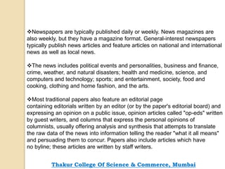 Newspapers are typically published daily or weekly. News magazines are
also weekly, but they have a magazine format. General-interest newspapers
typically publish news articles and feature articles on national and international
news as well as local news.
The news includes political events and personalities, business and finance,
crime, weather, and natural disasters; health and medicine, science, and
computers and technology; sports; and entertainment, society, food and
cooking, clothing and home fashion, and the arts.
Most traditional papers also feature an editorial page
containing editorials written by an editor (or by the paper's editorial board) and
expressing an opinion on a public issue, opinion articles called "op-eds" written
by guest writers, and columns that express the personal opinions of
columnists, usually offering analysis and synthesis that attempts to translate
the raw data of the news into information telling the reader "what it all means"
and persuading them to concur. Papers also include articles which have
no byline; these articles are written by staff writers.
Thakur College Of Science & Commerce, Mumbai
 