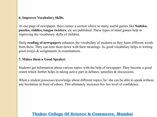 6. Improves Vocabulary Skills.
At one page of newspaper, there comes a section where so many useful games like Sudoku,
puzzles, riddles, tongue twisters, etc are published. These types of mind games help in
improving the vocabulary skills of children.
Daily reading of newspapers enhances the vocabulary of students as they learn different words
from there. They can note them down with their meanings. As good vocabulary helps in writing
good essays & assignments in examinations.
7. Makes them a Good Speaker.
Students get information about various topics with the help of newspaper. They become a good
orator which further helps in taking active part in debates, speeches & discussions.
When a student possesses knowledge about different topics, he/ she can be able to speak without
any hesitation in front of others. This ultimately increases his/ her level of confidence.
Thakur College Of Science & Commerce, Mumbai
 