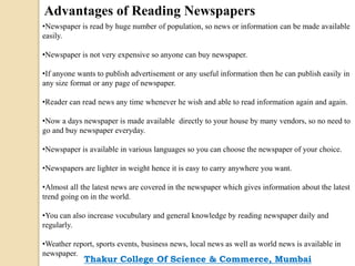 Advantages of Reading Newspapers
•Newspaper is read by huge number of population, so news or information can be made available
easily.
•Newspaper is not very expensive so anyone can buy newspaper.
•If anyone wants to publish advertisement or any useful information then he can publish easily in
any size format or any page of newspaper.
•Reader can read news any time whenever he wish and able to read information again and again.
•Now a days newspaper is made available directly to your house by many vendors, so no need to
go and buy newspaper everyday.
•Newspaper is available in various languages so you can choose the newspaper of your choice.
•Newspapers are lighter in weight hence it is easy to carry anywhere you want.
•Almost all the latest news are covered in the newspaper which gives information about the latest
trend going on in the world.
•You can also increase vocubulary and general knowledge by reading newspaper daily and
regularly.
•Weather report, sports events, business news, local news as well as world news is available in
newspaper.
Thakur College Of Science & Commerce, Mumbai
 