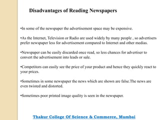 Disadvantages of Reading Newspapers
•In some of the newspaper the advertisement space may be expensive.
•As the Internet, Television or Radio are used widely by many people , so advertisers
prefer newspaper less for advertisement compared to Internet and other medias.
•Newspaper can be easily discarded once read, so less chances for advertiser to
convert the advertisement into leads or sale.
•Competitors can easily see the price of your product and hence they quickly react to
your prices.
•Sometimes in some newspaper the news which are shown are false.The news are
even twisted and distorted.
•Sometimes poor printed image quality is seen in the newspaper.
Thakur College Of Science & Commerce, Mumbai
 