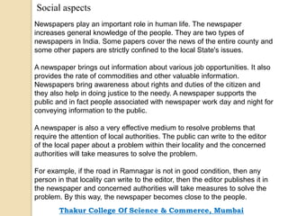 Social aspects
Newspapers play an important role in human life. The newspaper
increases general knowledge of the people. They are two types of
newspapers in India. Some papers cover the news of the entire county and
some other papers are strictly confined to the local State's issues.
A newspaper brings out information about various job opportunities. It also
provides the rate of commodities and other valuable information.
Newspapers bring awareness about rights and duties of the citizen and
they also help in doing justice to the needy. A newspaper supports the
public and in fact people associated with newspaper work day and night for
conveying information to the public.
A newspaper is also a very effective medium to resolve problems that
require the attention of local authorities. The public can write to the editor
of the local paper about a problem within their locality and the concerned
authorities will take measures to solve the problem.
For example, if the road in Ramnagar is not in good condition, then any
person in that locality can write to the editor, then the editor publishes it in
the newspaper and concerned authorities will take measures to solve the
problem. By this way, the newspaper becomes close to the people.
Thakur College Of Science & Commerce, Mumbai
 