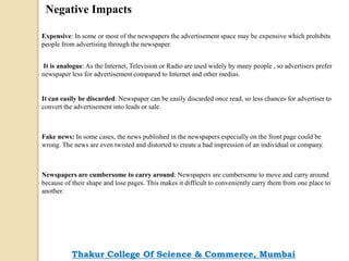 Negative Impacts
Expensive: In some or most of the newspapers the advertisement space may be expensive which prohibits
people from advertising through the newspaper.
It is analogue: As the Internet, Television or Radio are used widely by many people , so advertisers prefer
newspaper less for advertisement compared to Internet and other medias.
It can easily be discarded: Newspaper can be easily discarded once read, so less chances for advertiser to
convert the advertisement into leads or sale.
Fake news: In some cases, the news published in the newspapers especially on the front page could be
wrong. The news are even twisted and distorted to create a bad impression of an individual or company.
Newspapers are cumbersome to carry around: Newspapers are cumbersome to move and carry around
because of their shape and lose pages. This makes it difficult to conveniently carry them from one place to
another.
Thakur College Of Science & Commerce, Mumbai
 
