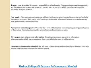 Exposes your strengths: Newspapers are available to all and sundry. This means that competitors can easily
see the price of your product and hence they quickly react to your price which gives them a competitive
advantage over your products.
Poor quality: Newspapers sometimes come published with poorly printed text and images that can hardly be
read or seen by readers. This makes it difficult to get the intended information because the news has already
been published and cannot be recalled.
Newspapers cannot be updated: Once they have been published, they cannot be changed or updated because
of their nature. This makes them rigid in terms of news and information sources.
Newspapers may misrepresent information: Sometimes newspapers are prone to information
misrepresentation which may work against them especially in the court of public opinion.
Newspapers are expensive cumulatively: It is quite expensive to produce and publish newspapers especially
because they have to be distributed across the country.
Thakur College Of Science & Commerce, Mumbai
 