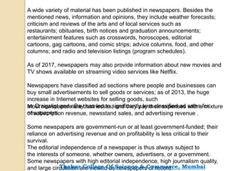 A wide variety of material has been published in newspapers. Besides the
mentioned news, information and opinions, they include weather forecasts;
criticism and reviews of the arts and of local services such as
restaurants; obituaries, birth notices and graduation announcements;
entertainment features such as crosswords, horoscopes, editorial
cartoons, gag cartoons, and comic strips; advice columns, food, and other
columns; and radio and television listings (program schedules).
As of 2017, newspapers may also provide information about new movies and
TV shows available on streaming video services like Netflix.
Newspapers have classified ad sections where people and businesses can
buy small advertisements to sell goods or services; as of 2013, the huge
increase in Internet websites for selling goods, such
as Craigslist and eBay has led to significantly less classified ad sales for
newspapers.
Most newspapers are businesses, and they pay their expenses with a mixture
of subscription revenue, newsstand sales, and advertising revenue .
Some newspapers are government-run or at least government-funded; their
reliance on advertising revenue and on profitability is less critical to their
survival.
The editorial independence of a newspaper is thus always subject to
the interests of someone, whether owners, advertisers, or a government.
Some newspapers with high editorial independence, high journalism quality,
and large circulation are viewed as newspapers of record.Thakur College Of Science & Commerce, Mumbai
 