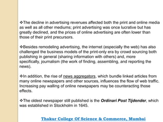 The decline in advertising revenues affected both the print and online media
as well as all other mediums; print advertising was once lucrative but has
greatly declined, and the prices of online advertising are often lower than
those of their print precursors.
Besides remodeling advertising, the internet (especially the web) has also
challenged the business models of the print-only era by crowd sourcing both
publishing in general (sharing information with others) and, more
specifically, journalism (the work of finding, assembling, and reporting the
news).
In addition, the rise of news aggregators, which bundle linked articles from
many online newspapers and other sources, influences the flow of web traffic.
Increasing pay walling of online newspapers may be counteracting those
effects.
The oldest newspaper still published is the Ordinari Post Tijdender, which
was established in Stockholm in 1645.
Thakur College Of Science & Commerce, Mumbai
 