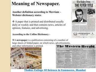 Meaning of Newspaper.
Another definition according to Merriam –
Webster dictionary states:
 A paper that is printed and distributed usually
daily or weekly and that contains news, articles of
opinion, features, and advertising.
According to the Collins Dictionary:-
A newspaper is a publication consisting of a number of
large sheets of folded paper, on which news, advertisements,
and other information is printed.
Thakur College Of Science & Commerce, Mumbai
 