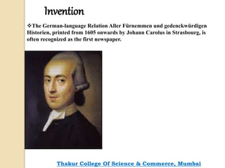 Invention
The German-language Relation Aller Fürnemmen und gedenckwürdigen
Historien, printed from 1605 onwards by Johann Carolus in Strasbourg, is
often recognized as the first newspaper.
Thakur College Of Science & Commerce, Mumbai
 