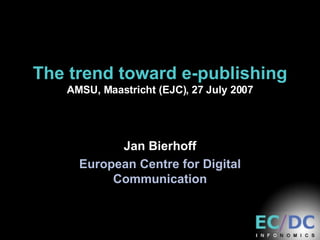 The trend toward e-publishing AMSU, Maastricht (EJC), 27 July 2007 Jan Bierhoff European Centre for Digital Communication 