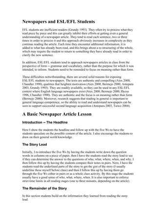 Newspapers and ESL/EFL Students
EFL students are inefficient readers (Grundy 1993). They often try to process what they
read piece by piece and this can greatly inhibit their efforts at getting even a general
understanding of a newspaper article. They tend to read each sentence, two or three
times in order to process it and this approach obviously increases in complexity as they
continue reading the article. Each time they encounter additional information, it is
added to what has already been read, and this brings about a re-structuring of the whole,
which may require the student to return to something they have already read in order to
clarify the new sentence.

In addition, ESL/EFL students tend to approach newspapers articles in class from the
perspective of form -- grammar and vocabulary, rather than the purpose for which it was
intended, to inform. Students need to be reminded to focus on meaning rather than form.

These difficulties notwithstanding, there are several solid reasons for exposing
ESL/EFL students to newspapers. The texts are authentic and compelling (Aiex 2000,
Chandler 1990), qualities that heighten motivation (Aiex 2000, Bermejo 2000, Antepara
2003, Grundy 1993). They are readily available, so they can be used in any ESL/EFL
context where English language newspapers exist (Aiex 2000, Bermejo 2000, Dycus
1996, Chandler 1990). They are authentic and the focus is on meaning rather than form
(Bermejo 2000). Moreover, research suggests that reading in general is important to
general language competence, so the ability to read and understand newspapers can be
seen to support successful second language acquisition (Antepara 2003, Taiwo 2004).

A Basic Newspaper Article Lesson
Introduction -- The Headline

Here I show the students the headline and follow up with the five Ws to have the
students speculate on the possible content of the article. I also encourage the students to
draw on their general world knowledge.

The Story Lead

Initially, I re-introduce the five Ws by having the students write down the question
words in columns on a piece of paper, then I have the students read the story lead to see
if they can determine the answer to the questions of who, what, where, when, and why. I
then follow this up by having the students compare their notes in pairs. Next, I have the
students read the underlined parts of the story to get the gist of the story (I usually
underline these myself before class) and then I follow this up by having them go
through the five Ws either in pairs or as a whole class activity. By this stage the students
usually have a good sense of who, what, where, when. It is also important to enforce
strict time limits in all reading stages (one to three minutes, depending on the article).

The Remainder of the Story

In this section students build on the information they learned from reading the story
lead.
 
