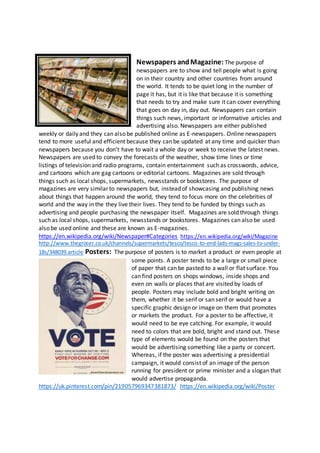 Newspapers andMagazine: The purpose of
newspapers are to show and tell people what is going
on in their country and other countries from around
the world. It tends to be quiet long in the number of
page it has, but it is like that because it is something
that needs to try and make sure it can cover everything
that goes on day in, day out. Newspapers can contain
things such news, important or informative articles and
advertising also. Newspapers are either published
weekly or daily and they can also be published online as E-newspapers. Online newspapers
tend to more useful and efficient because they can be updated at any time and quicker than
newspapers because you don’t have to wait a whole day or week to receive the latest news.
Newspapers are used to convey the forecasts of the weather, show time lines or time
listings of television and radio programs, contain entertainment such as crosswords, advice,
and cartoons which are gag cartoons or editorial cartoons. Magazines are sold through
things such as local shops, supermarkets, newsstands or bookstores. The purpose of
magazines are very similar to newspapers but, instead of showcasing and publishing news
about things that happen around the world, they tend to focus more on the celebrities of
world and the way in the they live their lives. They tend to be funded by things such as
advertising and people purchasing the newspaper itself. Magazines are sold through things
such as local shops, supermarkets, newsstands or bookstores. Magazines can also be used
also be used online and these are known as E-magazines.
https://en.wikipedia.org/wiki/Newspaper#Categories https://en.wikipedia.org/wiki/Magazine
http://www.thegrocer.co.uk/channels/supermarkets/tesco/tesco-to-end-lads-mags-sales-to-under-
18s/348039.article Posters: The purpose of posters is to market a product or even people at
some points. A poster tends to be a large or small piece
of paper that can be pasted to a wall or flat surface. You
can find posters on shops windows, inside shops and
even on walls or places that are visited by loads of
people. Posters may include bold and bright writing on
them, whether it be serif or san serif or would have a
specific graphic design or image on them that promotes
or markets the product. For a poster to be affective, it
would need to be eye catching. For example, it would
need to colors that are bold, bright and stand out. These
type of elements would be found on the posters that
would be advertising something like a party or concert.
Whereas, if the poster was advertising a presidential
campaign, it would consist of an image of the person
running for president or prime minister and a slogan that
would advertise propaganda.
https://uk.pinterest.com/pin/219057969347381873/ https://en.wikipedia.org/wiki/Poster
 
