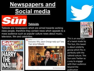 Newspapers and
Social media
Tabloids
Tabloids are newspapers which are aimed towards working
class people, therefore they contain news which appeals to a
mass audience such as popular culture news about music,
television, film and celebrities.
This is an example
of a tweet made by
The Sun, this tweet
is about celebrity
gossip which fits in
perfectly with the
tabloid culture. The
Sun uses Twitter as
a way to engage
with their audience
beyond the
publication
 
