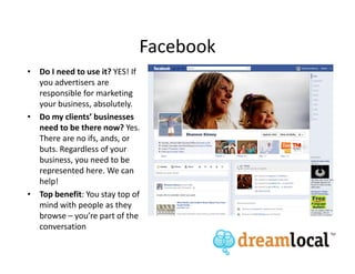 Facebook
• Do I need to use it? YES! If
  you advertisers are
  responsible for marketing
  your business, absolutely.
• Do my clients’ businesses
  need to be there now? Yes.
  There are no ifs, ands, or
  buts. Regardless of your
  business, you need to be
  represented here. We can
  help!
• Top benefit: You stay top of
  mind with people as they
  browse – you’re part of the
  conversation
 