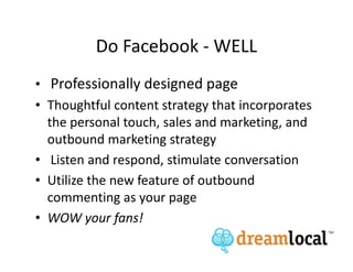 Do Facebook - WELL
• Professionally designed page
• Thoughtful content strategy that incorporates
  the personal touch, sales and marketing, and
  outbound marketing strategy
• Listen and respond, stimulate conversation
• Utilize the new feature of outbound
  commenting as your page
• WOW your fans!
 