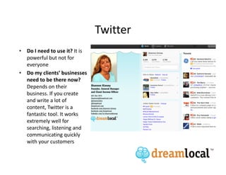 Twitter
• Do I need to use it? It is
  powerful but not for
  everyone
• Do my clients’ businesses
  need to be there now?
  Depends on their
  business. If you create
  and write a lot of
  content, Twitter is a
  fantastic tool. It works
  extremely well for
  searching, listening and
  communicating quickly
  with your customers
 