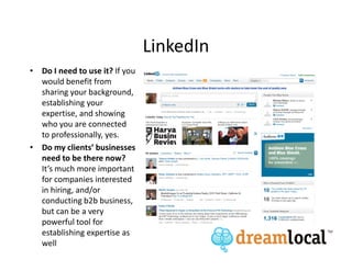 LinkedIn
• Do I need to use it? If you
  would benefit from
  sharing your background,
  establishing your
  expertise, and showing
  who you are connected
  to professionally, yes.
• Do my clients’ businesses
  need to be there now?
  It’s much more important
  for companies interested
  in hiring, and/or
  conducting b2b business,
  but can be a very
  powerful tool for
  establishing expertise as
  well
 