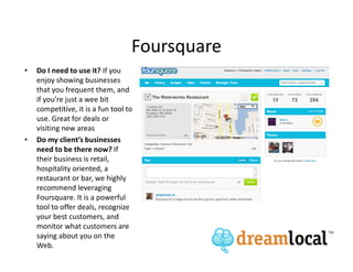 Foursquare
•   Do I need to use it? If you
    enjoy showing businesses
    that you frequent them, and
    if you’re just a wee bit
    competitive, it is a fun tool to
    use. Great for deals or
    visiting new areas
•   Do my client’s businesses
    need to be there now? If
    their business is retail,
    hospitality oriented, a
    restaurant or bar, we highly
    recommend leveraging
    Foursquare. It is a powerful
    tool to offer deals, recognize
    your best customers, and
    monitor what customers are
    saying about you on the
    Web.
 
