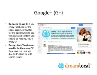 Google+ (G+)
• Do I need to use it? If you
  enjoy Facebook for the
  social aspect, or Twitter
  for the opportunity to see
  the news and content you
  should be reading, you’ll
  enjoy G+
• Do my clients’ businesses
  need to be there now? If
  they have the time yes
  due to it’s close tie with
  search results
 