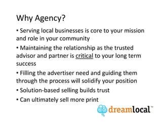 Why Agency?
• Serving local businesses is core to your mission
and role in your community
• Maintaining the relationship as the trusted
advisor and partner is critical to your long term
success
• Filling the advertiser need and guiding them
through the process will solidify your position
• Solution-based selling builds trust
• Can ultimately sell more print
 