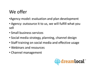 We offer
•Agency model: evaluation and plan development
• Agency: outsource it to us, we will fulfill what you
sell
• Small business services
• Social media strategy, planning, channel design
• Staff training on social media and effective usage
• Webinars and resources
• Channel management
 