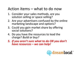 Action items – what to do now
1. Consider your sales methods, are you
   solution selling or space selling?
2. Are your advertisers confused by the online
   marketing landscape and options?
3. Could you gain market share by offering
   social solutions?
4. Do you have the resources to lead the
   charge? Build or buy?
5. If you aren’t sure what to do OR you don’t
   have resources – we can help!
 