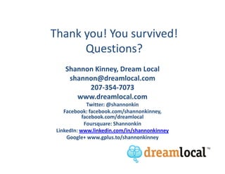 Thank you! You survived!
      Questions?
    Shannon Kinney, Dream Local
     shannon@dreamlocal.com
          207-354-7073
       www.dreamlocal.com
              Twitter: @shannonkin
    Facebook: facebook.com/shannonkinney,
            facebook.com/dreamlocal
             Foursquare: Shannonkin
 LinkedIn: www.linkedin.com/in/shannonkinney
     Google+ www.gplus.to/shannonkinney
 