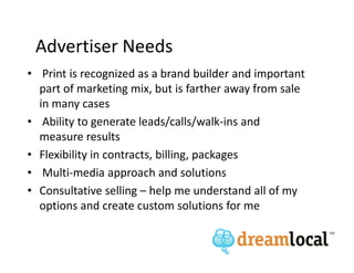 Advertiser Needs
• Print is recognized as a brand builder and important
  part of marketing mix, but is farther away from sale
  in many cases
• Ability to generate leads/calls/walk-ins and
  measure results
• Flexibility in contracts, billing, packages
• Multi-media approach and solutions
• Consultative selling – help me understand all of my
  options and create custom solutions for me
 