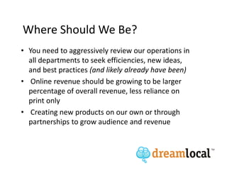 Where Should We Be?
• You need to aggressively review our operations in
  all departments to seek efficiencies, new ideas,
  and best practices (and likely already have been)
• Online revenue should be growing to be larger
  percentage of overall revenue, less reliance on
  print only
• Creating new products on our own or through
  partnerships to grow audience and revenue
 